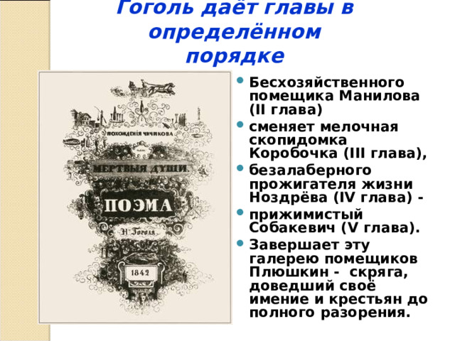  Гоголь даёт главы в определённом  порядке    Бесхозяйственного помещика Манилова (II глава) сменяет мелочная скопидомка Коробочка (III глава), безалаберного прожигателя жизни Ноздрёва (IV глава) - прижимистый Собакевич (V глава). Завершает эту галерею помещиков Плюшкин - скряга, доведший своё имение и крестьян до полного разорения. 