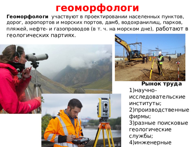 геоморфологи Геоморфологи участвуют в проектировании населенных пунктов, дорог, аэропортов и морских портов, дамб, водохранилищ, парков, пляжей, нефте- и газопроводов (в т. ч. на морском дне), работают в геологических партиях. Рынок труда 1)научно-исследовательские институты; 2)производственные фирмы; 3)разные поисковые геологические службы; 4)инженерные проектные организации. 