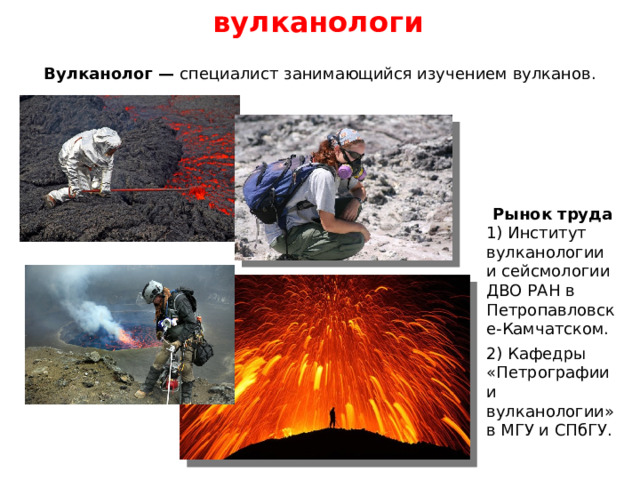 вулканологи Вулканолог — специалист занимающийся изучением вулканов. Рынок труда 1) Институт вулканологии и сейсмологии ДВО РАН в Петропавловске-Камчатском. 2) Кафедры «Петрографии и вулканологии» в МГУ и СПбГУ. 