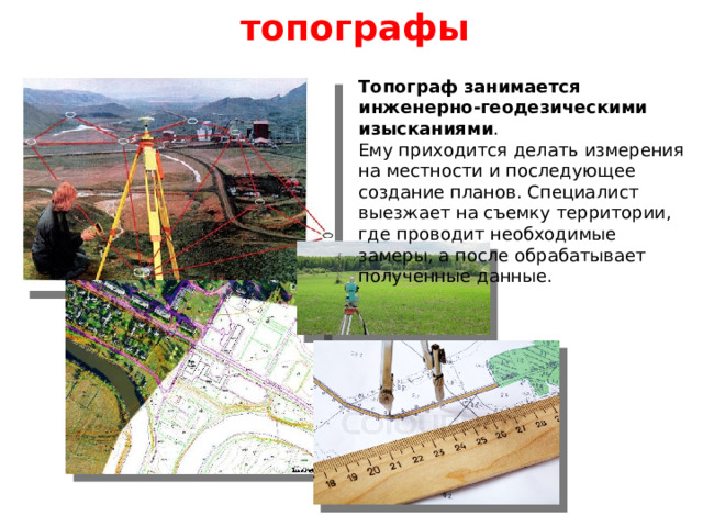 топографы Топограф занимается инженерно-геодезическими изысканиями . Ему приходится делать измерения на местности и последующее создание планов. Специалист выезжает на съемку территории, где проводит необходимые замеры, а после обрабатывает полученные данные. 