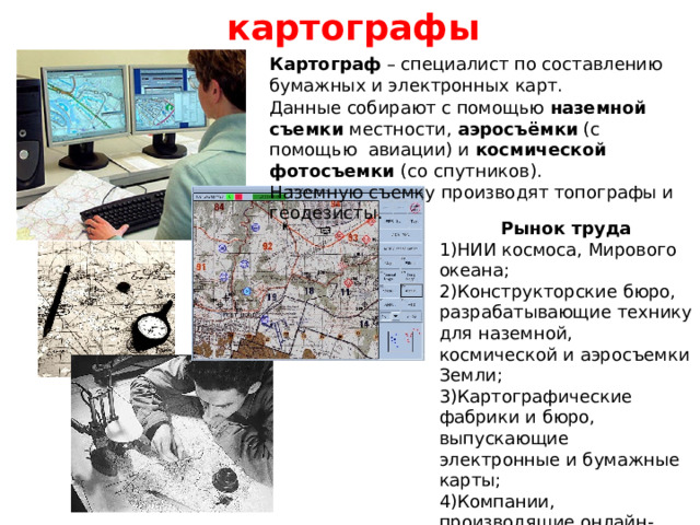 картографы Картограф – специалист по составлению бумажных и электронных карт. Данные собирают с помощью наземной съемки местности, аэросъёмки (с помощью  авиации) и космической фотосъемки (со спутников).  Наземную съемку производят топографы и геодезисты.   Рынок труда 1)НИИ космоса, Мирового океана;  2)Конструкторские бюро, разрабатывающие технику для наземной, космической и аэросъемки Земли;  3)Картографические фабрики и бюро, выпускающие электронные и бумажные карты;  4)Компании, производящие онлайн-карты. 