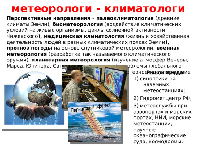 метеорологи - климатологи Перспективные направления – палеоклиматология (древние климаты Земли), биометеорология (воздействие климатических условий на живые организмы, циклы солнечной активности Чижевского ), медицинская климатология (жизнь и хозяйственная деятельность людей в разных климатических поясах Земли ), прогноз погоды на основе спутниковой метеорологии, военная метеорология (разработка так называемого климатического оружия), планетарная метеорология (изучение атмосфер Венеры, Марса, Юпитера, Сатурна и их спутников), проблемы глобального потепления и озоновых дыр на Земле, компьютерное моделирование климатических процессов. Рынок труда 1) синоптики на наземных метеостанциях; 2) Гидрометцентр РФ; 3) метеослужбы при аэропортах и морских портах, НИИ, морские метеостанции, научные океанографические суда, космодромы. 