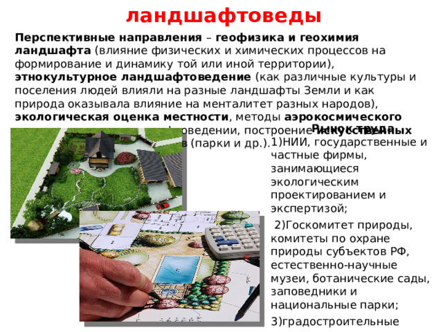 ландшафтоведы Перспективные направления – геофизика и геохимия ландшафта (влияние физических и химических процессов на формирование и динамику той или иной территории), этнокультурное ландшафтоведение (как различные культуры и поселения людей влияли на разные ландшафты Земли и как природа оказывала влияние на менталитет разных народов), экологическая оценка местности , методы аэрокосмического зондирования в ландшафтоведении, построение искусственных эстетических ландшафтов (парки и др.). Рынок труда  1)НИИ, государственные и частные фирмы, занимающиеся экологическим проектированием и экспертизой;  2)Госкомитет природы, комитеты по охране природы субъектов РФ, естественно-научные музеи, ботанические сады, заповедники и национальные парки; 3)градостроительные организации и архитектурно-художественные мастерские (проектирование эстетических ландшафтов). 