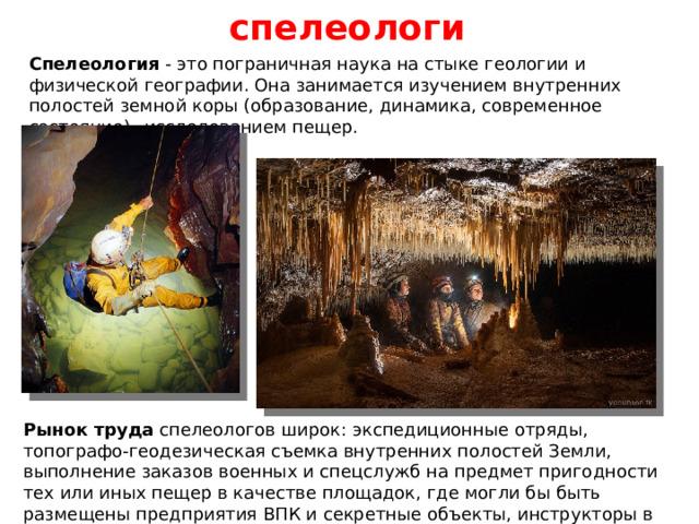 спелеологи Спелеология - это пограничная наука на стыке геологии и физической географии. Она занимается изучением внутренних полостей земной коры (образование, динамика, современное состояние)– исследованием пещер. Рынок труда спелеологов широк: экспедиционные отряды, топографо-геодезическая съемка внутренних полостей Земли, выполнение заказов военных и спецслужб на предмет пригодности тех или иных пещер в качестве площадок, где могли бы быть размещены предприятия ВПК и секретные объекты, инструкторы в спортивно-туристических организациях. 