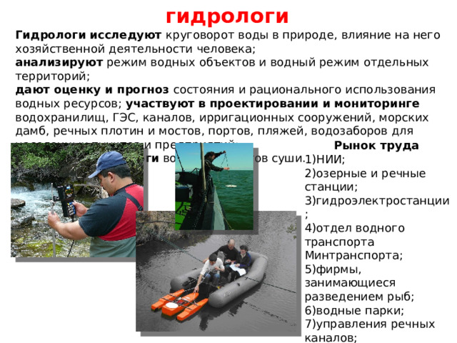 гидрологи Гидрологи исследуют круговорот воды в природе, влияние на него хозяйственной деятельности человека; анализируют режим водных объектов и водный режим отдельных территорий; дают оценку и прогноз состояния и рационального использования водных ресурсов; участвуют  в проектировании и мониторинге водохранилищ, ГЭС, каналов, ирригационных сооружений, морских дамб, речных плотин и мостов, портов, пляжей, водозаборов для населенных пунктов и предприятий;  составляют каталоги водных объектов суши. Рынок труда 1)НИИ; 2)озерные и речные станции; 3)гидроэлектростанции ; 4)отдел водного транспорта Минтранспорта; 5)фирмы, занимающиеся разведением рыб; 6)водные парки; 7)управления речных каналов; 8)речные порты; 9)Гидрометеоцентр РФ; 10)МЧС РФ. 