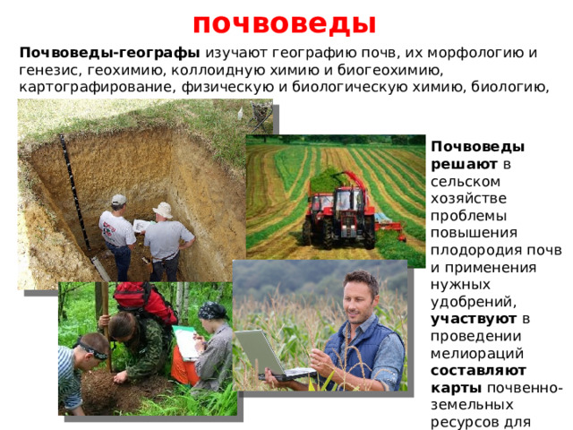 почвоведы Почвоведы-географы изучают географию почв, их морфологию и генезис, геохимию, коллоидную химию и биогеохимию, картографирование, физическую и биологическую химию, биологию, гидрологию и гидрогеологию. Почвоведы решают в сельском хозяйстве проблемы повышения плодородия почв и применения нужных удобрений, участвуют в проведении мелиораций составляют карты почвенно-земельных ресурсов для агрономических хозяйств. 