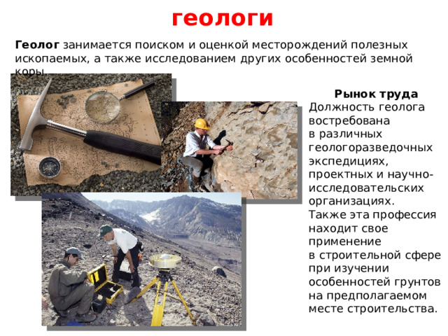 геологи Геолог занимается поиском и оценкой месторождений полезных ископаемых, а также исследованием других особенностей земной коры. Рынок труда Должность геолога востребована в различных геологоразведочных экспедициях, проектных и научно-исследовательских организациях. Также эта профессия находит свое применение в строительной сфере при изучении особенностей грунтов на предполагаемом месте строительства. 