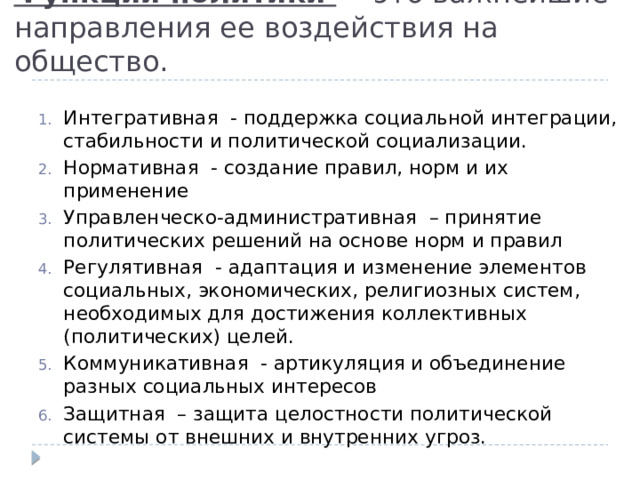 Функции политики — это важнейшие направления ее воздействия на общество. Интегративная  - поддержка социальной интеграции, стабильности и политической социализации. Нормативная  - создание правил, норм и их применение Управленческо-административная  – принятие политических решений на основе норм и правил Регулятивная  - адаптация и изменение элементов социальных, экономических, религиозных систем, необходимых для достижения коллективных (политических) целей. Коммуникативная  - артикуляция и объединение разных социальных интересов Защитная  – защита целостности политической системы от внешних и внутренних угроз. 