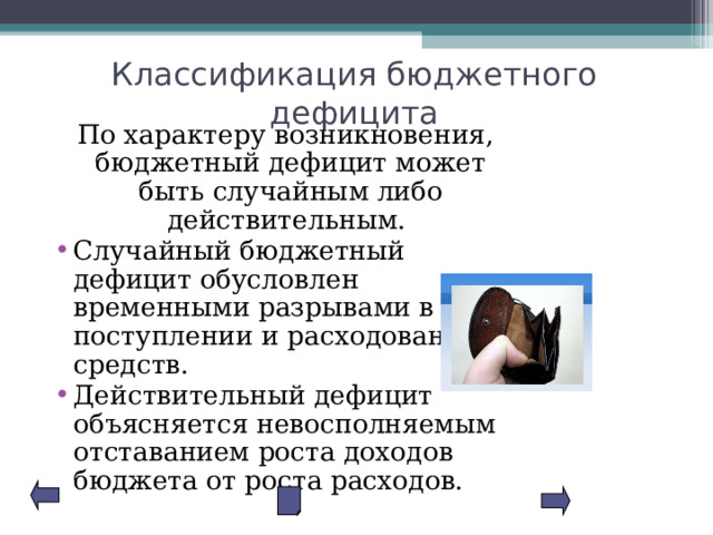 Классификация бюджетного дефицита  По характеру возникновения, бюджетный дефицит может быть случайным либо действительным. Случайный бюджетный дефицит обусловлен временными разрывами в поступлении и расходовании средств. Действительный дефицит объясняется невосполняемым отставанием роста доходов бюджета от роста расходов. 