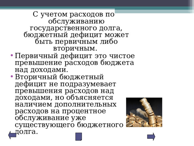 С учетом расходов по обслуживанию государственного долга, бюджетный дефицит может быть первичным либо вторичным. Первичный дефицит это чистое превышение расходов бюджета над доходами. Вторичный бюджетный дефицит не подразумевает превышения расходов над доходами, но объясняется наличием дополнительных расходов на процентное обслуживание уже существующего бюджетного долга. 