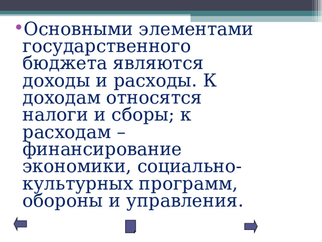 Основными элементами государственного бюджета являются доходы и расходы. К доходам относятся налоги и сборы; к расходам – финансирование экономики, социально-культурных программ, обороны и управления. 