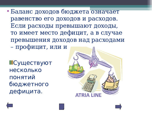 Баланс доходов бюджета означает равенство его доходов и расходов. Если расходы превышают доходы, то имеет место дефицит, а в случае превышения доходов над расходами – профицит, или излишек Существуют несколько понятий бюджетного дефицита. 