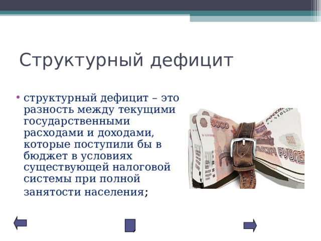 Структурный дефицит структурный дефицит – это разность между текущими государственными расходами и доходами, которые поступили бы в бюджет в условиях существующей налоговой системы при полной занятости населения ; 