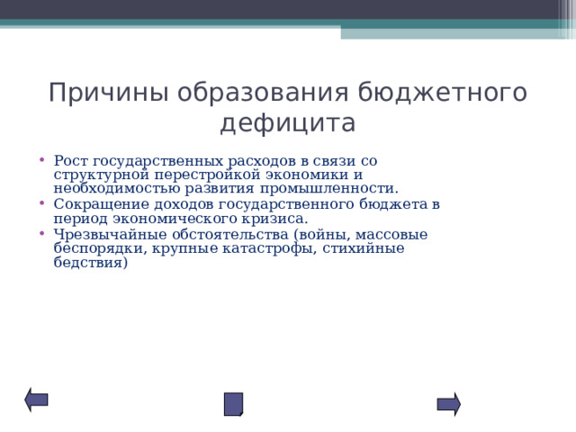Причины образования бюджетного дефицита Рост государственных расходов в связи со структурной перестройкой экономики и необходимостью развития промышленности. Сокращение доходов государственного бюджета в период экономического кризиса. Чрезвычайные обстоятельства (войны, массовые беспорядки, крупные катастрофы, стихийные бедствия) 