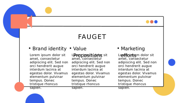 FAUGET Marketing efforts Marketing efforts Brand identity Brand identity Value Propositions Value Propositions Lorem ipsum dolor sit amet, consectetur adipiscing elit. Sed non orci hendrerit augue interdum lacinia at egestas dolor. Vivamus elementum pulvinar tempus. Donec tristique rhoncus sapien. Lorem ipsum dolor sit amet, consectetur adipiscing elit. Sed non orci hendrerit augue interdum lacinia at egestas dolor. Vivamus elementum pulvinar tempus. Donec tristique rhoncus sapien. Lorem ipsum dolor sit amet, consectetur adipiscing elit. Sed non orci hendrerit augue interdum lacinia at egestas dolor. Vivamus elementum pulvinar tempus. Donec tristique rhoncus sapien. 