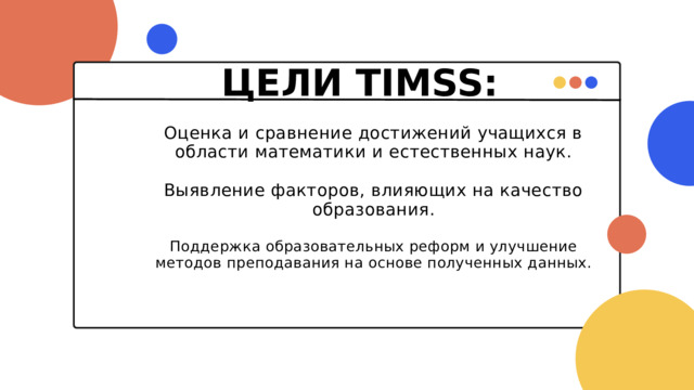 ЦЕЛИ TIMSS: Оценка и сравнение достижений учащихся в области математики и естественных наук. Выявление факторов, влияющих на качество образования. Поддержка образовательных реформ и улучшение методов преподавания на основе полученных данных. 