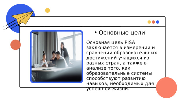 Основные цели Основные цели Основная цель PISA заключается в измерении и сравнении образовательных достижений учащихся из разных стран, а также в анализе того, как образовательные системы способствуют развитию навыков, необходимых для успешной жизни. 