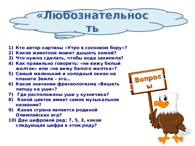 Вопросы «Любознательность Кто автор картины «Утро в сосновом бору»? Какое животное может дышать кожей? Что нужно сделать, чтобы вода закипела? Как правильно говорить: «не вижу белый желток» или «не вижу белого желтка»? Самый маленький и холодный океан на планете Земля – это… Какое значение фразеологизма «Вешать лапшу на уши»?  Где расположены уши у кузнечика?  Какой цветок имеет самое музыкальное название?  Какая страна является родиной Олимпийских игр?  Дан цифровой ряд: 7, 5, 3, какая следующая цифра в этом ряду? 