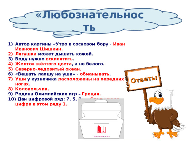 Ответы «Любознательность Автор картины «Утро в сосновом бору - Иван Иванович Шишкин. Лягушка может дышать кожей. Воду нужно вскипятить . Желток жёлтого цвета , а не белого. Северно-ледовитый океан. «Вешать лапшу на уши» - обманывать . Уши у кузнечика расположены на передних ногах . Колокольчик. Родина Олимпийских игр – Греция.  Дан цифровой ряд: 7, 5, 3, … Следующая цифра в этом ряду 1. 