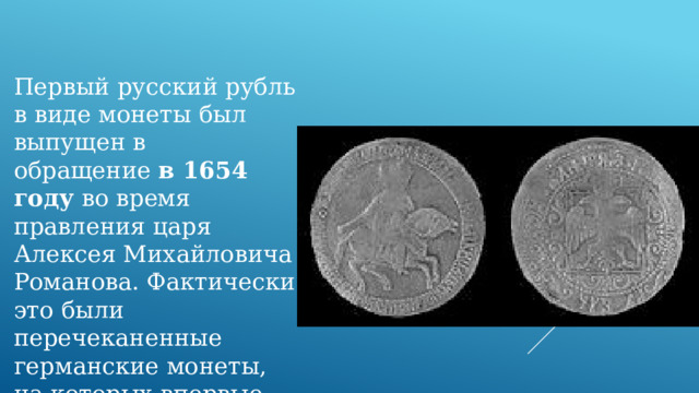 Первый русский рубль в виде монеты был выпущен в обращение  в 1654 году  во время правления царя Алексея Михайловича Романова. Фактически это были перечеканенные германские монеты, на которых впервые появилась надпись «рубль». 