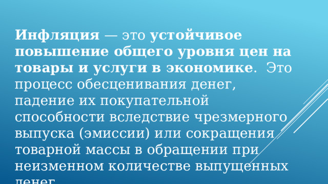 Инфляция  — это  устойчивое повышение общего уровня цен на товары и услуги в экономике .  Это процесс обесценивания денег, падение их покупательной способности вследствие чрезмерного выпуска (эмиссии) или сокращения товарной массы в обращении при неизменном количестве выпущенных денег. 