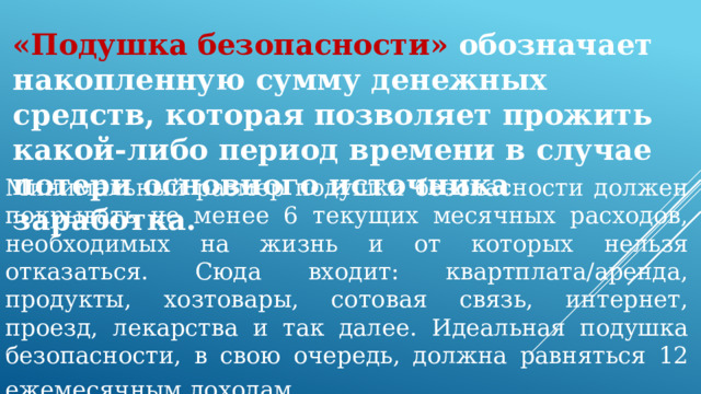 «Подушка безопасности» обозначает накопленную сумму денежных средств, которая позволяет прожить какой-либо период времени в случае потери основного источника заработка. Минимальный размер подушки безопасности должен покрывать не менее 6 текущих месячных расходов, необходимых на жизнь и от которых нельзя отказаться. Сюда входит: квартплата/аренда, продукты, хозтовары, сотовая связь, интернет, проезд, лекарства и так далее. Идеальная подушка безопасности, в свою очередь, должна равняться 12 ежемесячным доходам . 