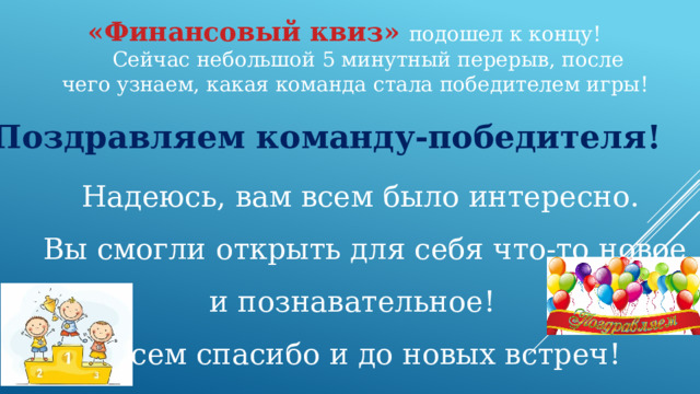 «Финансовый квиз»  подошел к концу! Сейчас небольшой 5 минутный перерыв, после чего узнаем, какая команда стала победителем игры! Поздравляем команду-победителя! Надеюсь, вам всем было интересно. Вы смогли открыть для себя что-то новое и познавательное! Всем спасибо и до новых встреч! 