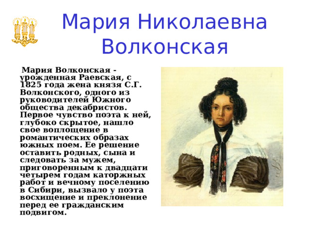 Мария Николаевна Волконская     Мария Волконская - урожденная Раевская, с 1825 года жена князя С.Г. Волконского, одного из руководителей Южного общества декабристов. Первое чувство поэта к ней, глубоко скрытое, нашло свое воплощение в романтических образах южных поем. Ее решение оставить родных, сына и следовать за мужем, приговоренным к двадцати четырем годам каторжных работ и вечному поселению в Сибири, вызвало у поэта восхищение и преклонение перед ее гражданским подвигом. 