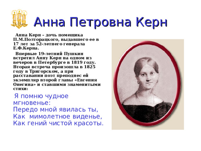 Анна Петровна  Керн  Анна Керн – дочь помещика П.М.Полторацкого, выдавшего ее в 17 лет за 52-летнего генерала Е.Ф.Керна.  Впервые 19-летний Пушкин встретил Анну Керн на одном из вечеров в Петербурге в 1819 году. Вторая встреча произошла в 1825 году в Тригорском, а при расставании поэт преподнес ей экземпляр второй главы «Евгения Онегина» и ставшими знаменитыми стихи:    Я помню чудное мгновенье:  Передо мной явилась ты,  Как мимолетное виденье,  Как гений чистой красоты. 