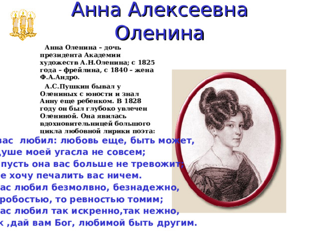 Анна Алексеевна Оленина  Анна Оленина – дочь президента Академии художеств А.Н.Оленина; с 1825 года – фрейлина, с 1840 – жена Ф.А.Андро.  А.С.Пушкин бывал у Олениных с юности и знал Анну еще ребенком. В 1828 году он был глубоко увлечен Олениной. Она явилась вдохновительницей большого цикла любовной лирики поэта:   Я вас любил: любовь еще, быть может, В душе моей угасла не совсем; Но пусть она вас больше не тревожит; Я не хочу печалить вас ничем. Я вас любил безмолвно, безнадежно, То робостью, то ревностью томим; Я вас любил так искренно,так нежно, Как ,дай вам Бог, любимой быть другим.  