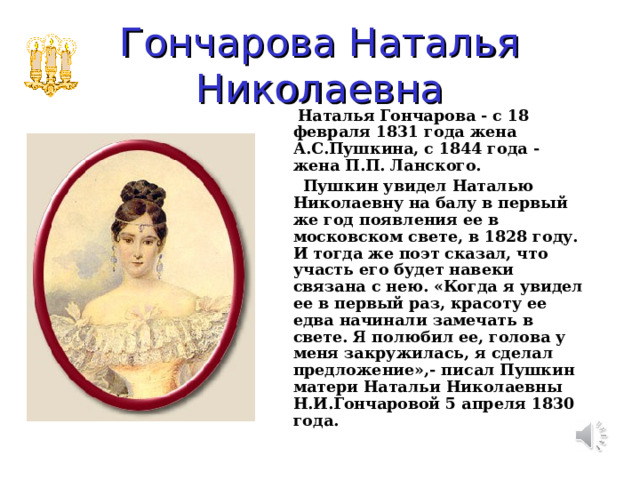 Гончарова Наталья Николаевна  Наталья Гончарова - с 18 февраля 1831 года жена А.С.Пушкина, с 1844 года - жена П.П. Ланского.  Пушкин увидел Наталью Николаевну на балу в первый же год появления ее в московском свете, в 1828 году. И тогда же поэт сказал, что участь его будет навеки связана с нею. «Когда я увидел ее в первый раз, красоту ее едва начинали замечать в свете. Я полюбил ее, голова у меня закружилась, я сделал предложение»,- писал Пушкин матери Натальи Николаевны Н.И.Гончаровой 5 апреля 1830 года. 