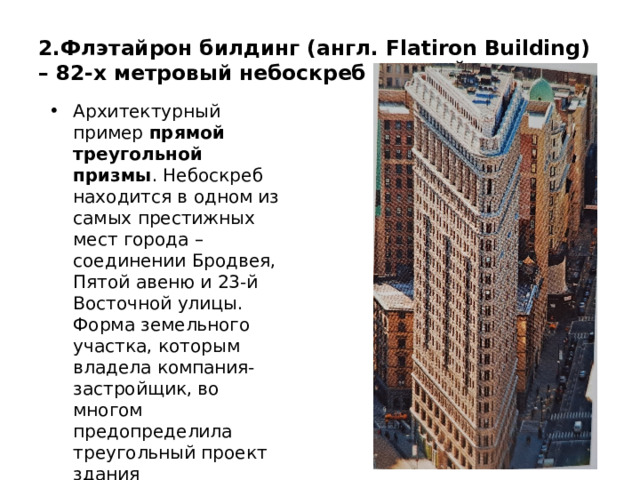 2.Флэтайрон билдинг (англ. Flatiron Building) – 82-х метровый небоскреб в Нью Йорке Архитектурный пример прямой треугольной призмы . Небоскреб находится в одном из самых престижных мест города – соединении Бродвея, Пятой авеню и 23-й Восточной улицы. Форма земельного участка, которым владела компания-застройщик, во многом предопределила треугольный проект здания 