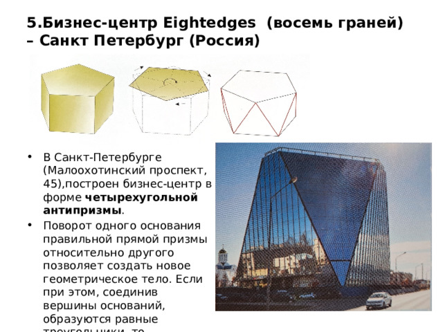 5.Бизнес-центр Eightedges (восемь граней) – Санкт Петербург (Россия) В Санкт-Петербурге (Малоохотинский проспект, 45),построен бизнес-центр в форме четырехугольной антипризмы . Поворот одного основания правильной прямой призмы относительно другого позволяет создать новое геометрическое тело. Если при этом, соединив вершины оснований, образуются равные треугольники, то образуется антипризма. 