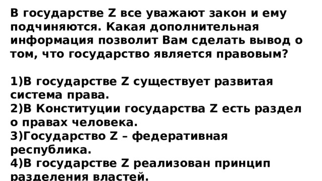 В государстве Z все уважают закон и ему подчиняются. Какая дополнительная информация позволит Вам сделать вывод о том, что государство является правовым?  1)В государстве Z существует развитая система права. 2)В Конституции государства Z есть раздел о правах человека. 3)Государство Z – федеративная республика. 4)В государстве Z реализован принцип разделения властей. 