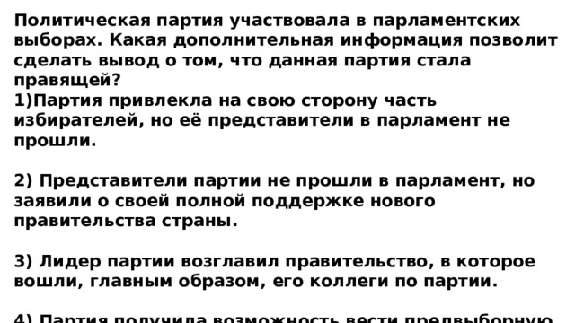 Политическая партия участвовала в парламентских выборах. Какая дополнительная информация позволит сделать вывод о том, что данная партия стала правящей? 1)Партия привлекла на свою сторону часть избирателей, но её представители в парламент не прошли.  2) Представители партии не прошли в парламент, но заявили о своей полной поддержке нового правительства страны.  3) Лидер партии возглавил правительство, в которое вошли, главным образом, его коллеги по партии.  4) Партия получила возможность вести предвыборную агитацию на страницах центральных газет. 