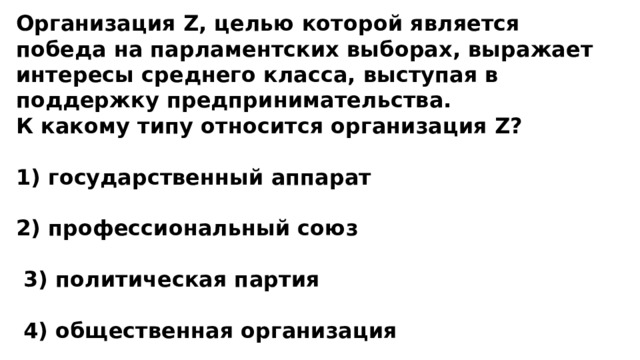 Организация Z, целью которой является победа на парламентских выборах, выражает интересы среднего класса, выступая в поддержку предпринимательства. К какому типу относится организация Z?  1) государственный аппарат  2) профессиональный союз   3) политическая партия   4) общественная организация 