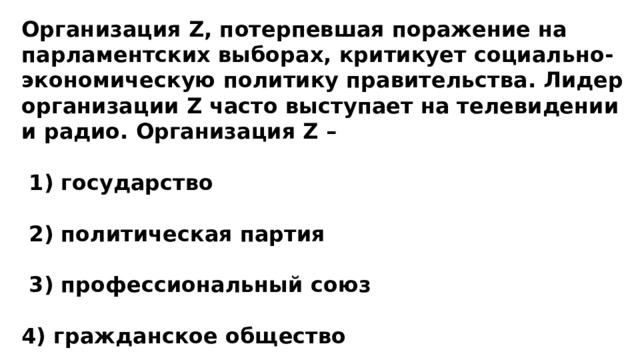 Организация Z, потерпевшая поражение на парламентских выборах, критикует социально-экономическую политику правительства. Лидер организации Z часто выступает на телевидении и радио. Организация Z –   1) государство   2) политическая партия   3) профессиональный союз  4) гражданское общество 