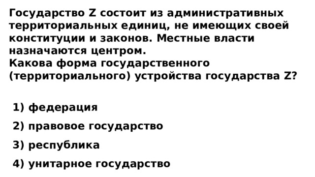 Государство Z состоит из административных территориальных единиц, не имеющих своей конституции и законов. Местные власти назначаются центром. Какова форма государственного (территориального) устройства государства Z?   1) федерация  2) правовое государство  3) республика  4) унитарное государство 
