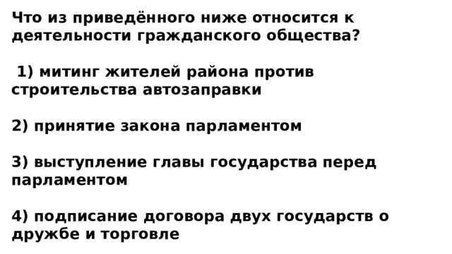 Что из приведённого ниже относится к деятельности гражданского общества?   1) митинг жителей района против строительства автозаправки  2) принятие закона парламентом  3) выступление главы государства перед парламентом  4) подписание договора двух государств о дружбе и торговле 