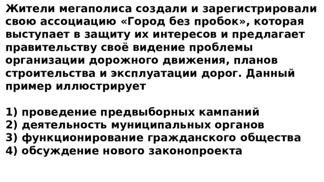 Жители мегаполиса создали и зарегистрировали свою ассоциацию «Город без пробок», которая выступает в защиту их интересов и предлагает правительству своё видение проблемы организации дорожного движения, планов строительства и эксплуатации дорог. Данный пример иллюстрирует  1) проведение предвыборных кампаний 2) деятельность муниципальных органов 3) функционирование гражданского общества 4) обсуждение нового законопроекта 