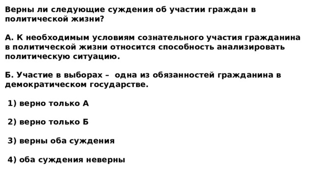 Верны ли следующие суждения об участии граждан в политической жизни?  А. К необходимым условиям сознательного участия гражданина в политической жизни относится способность анализировать политическую ситуацию.  Б. Участие в выборах – одна из обязанностей гражданина в демократическом государстве.   1) верно только А   2) верно только Б   3) верны оба суждения   4) оба суждения неверны 