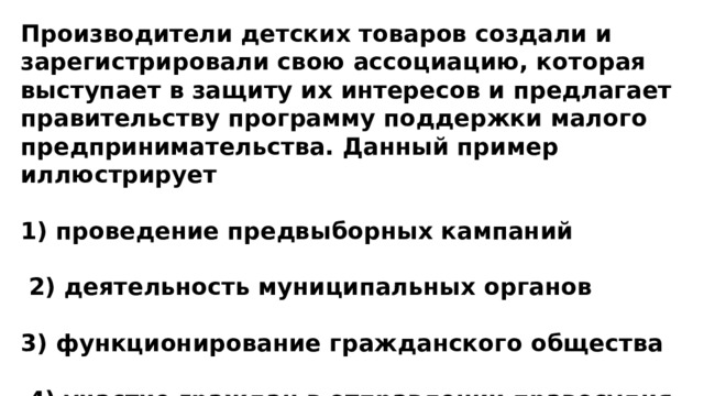 Производители детских товаров создали и зарегистрировали свою ассоциацию, которая выступает в защиту их интересов и предлагает правительству программу поддержки малого предпринимательства. Данный пример иллюстрирует  1) проведение предвыборных кампаний   2) деятельность муниципальных органов  3) функционирование гражданского общества   4) участие граждан в отправлении правосудия 