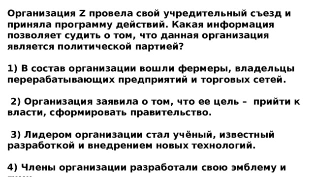 Организация Z провела свой учредительный съезд и приняла программу действий. Какая информация позволяет судить о том, что данная организация является политической партией?  1) В состав организации вошли фермеры, владельцы перерабатывающих предприятий и торговых сетей.   2) Организация заявила о том, что ее цель – прийти к власти, сформировать правительство.   3) Лидером организации стал учёный, известный разработкой и внедрением новых технологий.  4) Члены организации разработали свою эмблему и гимн. 