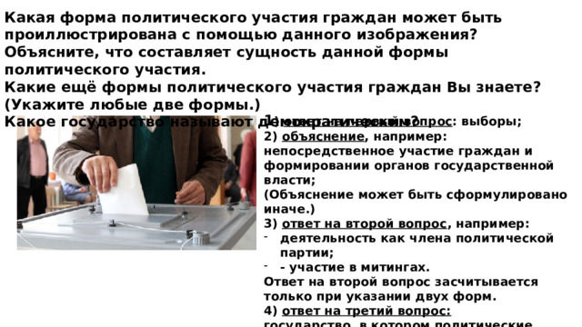 Какая форма политического участия граждан может быть проиллюстрирована с помощью данного изображения? Объясните, что составляет сущность данной формы политического участия. Какие ещё формы политического участия граждан Вы знаете? (Укажите любые две формы.) Какое государство называют демократическим? 1 )  ответ на первый вопрос : выборы;  2)  объяснение , например: непосредственное участие граждан и формировании органов государственной власти;  (Объяснение может быть сформулировано иначе.)  3)  ответ на второй вопрос , например: деятельность как члена политической партии; - участие в митингах. Ответ на второй вопрос засчитывается только при указании двух форм.  4)  ответ на третий вопрос:   государство, в котором политические решения принимаются большинством при уважении интересов и прав меньшинства.   