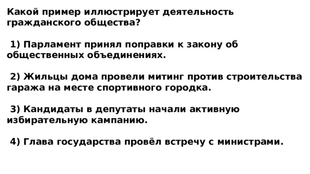 Какой пример иллюстрирует деятельность гражданского общества?   1) Парламент принял поправки к закону об общественных объединениях.   2) Жильцы дома провели митинг против строительства гаража на месте спортивного городка.   3) Кандидаты в депутаты начали активную избирательную кампанию.   4) Глава государства провёл встречу с министрами. 
