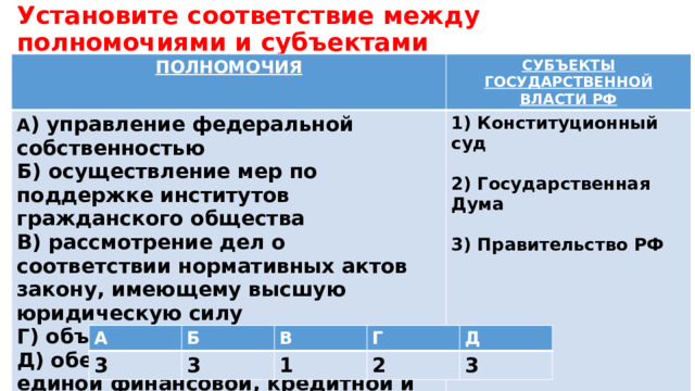 Установите соответствие между полномочиями и субъектами государственной власти РФ, реализующими эти полномочия: ПОЛНОМОЧИЯ СУБЪЕКТЫ ГОСУДАРСТВЕННОЙ ВЛАСТИ РФ А ) управление федеральной собственностью Б) осуществление мер по поддержке институтов гражданского общества 1) Конституционный суд В) рассмотрение дел о соответствии нормативных актов закону, имеющему высшую юридическую силу  Г) объявление амнистии 2) Государственная Дума Д) обеспечение проведения в РФ единой финансовой, кредитной и денежной политики  3) Правительство РФ  А 3 Б В 3 Г 1 Д 2 3 