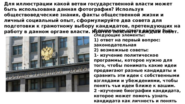 Для иллюстрации какой ветви государственной власти может быть использована данная фотография? Используя обществоведческие знания, факты общественной жизни и личный социальный опыт, сформулируйте два совета для подготовки к грамотному выбору кандидатов, претендующих на работу в данном органе власти. Кратко поясните каждый совет. В правильном ответе должны быть следующие элементы: 1) ответ на первый вопрос: законодательная 2) возможные советы: 1- изучение политическое программы, которое нужно для того, чтобы понимать какие идеи продвигают разные кандидаты и сравнить эти идеи с собственными взглядами и убеждениями, чтобы понять чьи идеи ближе к вашим. 2 -изучение биографии кандидата, которое может помочь узнать кандидата как личность и понять ее положительные и отрицательные стороны. 