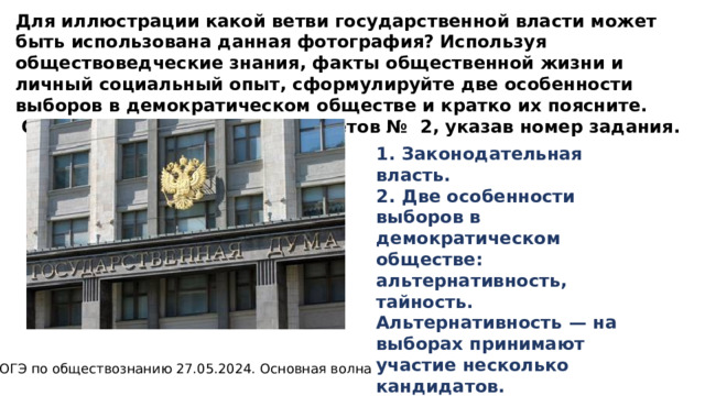 Для иллюстрации какой ветви государственной власти может быть использована данная фотография? Используя обществоведческие знания, факты общественной жизни и личный социальный опыт, сформулируйте две особенности выборов в демократическом обществе и кратко их поясните.  Ответ запишите на бланке ответов № 2, указав номер задания. 1.  Законодательная власть. 2.  Две особенности выборов в демократическом обществе: альтернативность, тайность.   Альтернативность  — на выборах принимают участие несколько кандидатов.   Тайность  — участники выборов голосуют анонимно. ОГЭ по обществознанию 27.05.2024. Основная волна 
