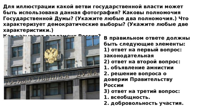 Для иллюстрации какой ветви государственной власти может быть использована данная фотография? Каковы полномочия Государственной Думы? (Укажите любые два полномочия.) Что характеризует демократические выборы? (Укажите любые две характеристики.) Как называют парламент России? В правильном ответе должны быть следующие элементы: 1) ответ на первый вопрос: законодательная 2) ответ на второй вопрос: 1. объявление амнистии 2. решение вопроса о доверии Правительству России 3) ответ на третий вопрос: 1. всеобщность. 2. добровольность участия. 