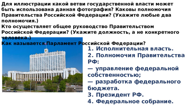 Для иллюстрации какой ветви государственной власти может быть использована данная фотография? Каковы полномочия Правительства Российской Федерации? (Укажите любые два полномочия.) Кто осуществляет общее руководство Правительством Российской Федерации? (Укажите должность, а не конкретного человека.) Как называется Парламент Российской Федерации? 1.  Исполнительная власть. 2.  Полномочия Правительства РФ: —   управление федеральной собственностью; —   разработка федерального бюджета. 3.  Президент РФ. 4.  Федеральное собрание. 